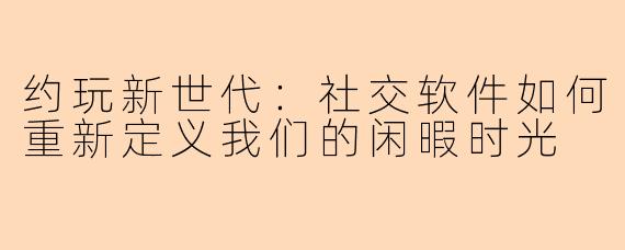 约玩新世代：社交软件如何重新定义我们的闲暇时光