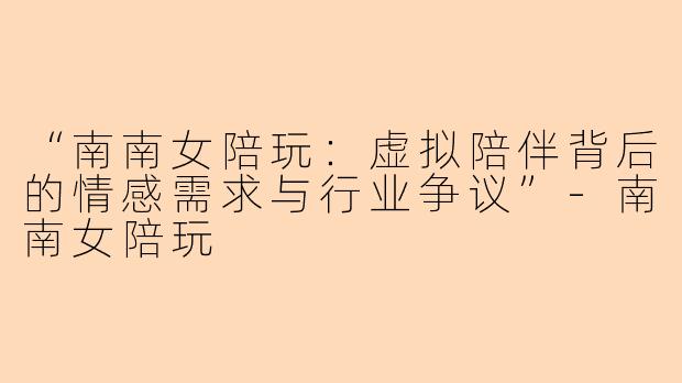 “南南女陪玩：虚拟陪伴背后的情感需求与行业争议”-南南女陪玩