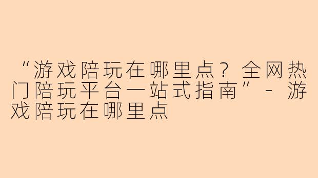 “游戏陪玩在哪里点？全网热门陪玩平台一站式指南”-游戏陪玩在哪里点