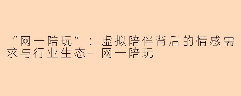 “网一陪玩”：虚拟陪伴背后的情感需求与行业生态-网一陪玩