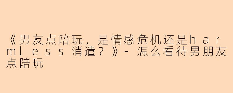 《男友点陪玩，是情感危机还是harmless消遣？》-怎么看待男朋友点陪玩
