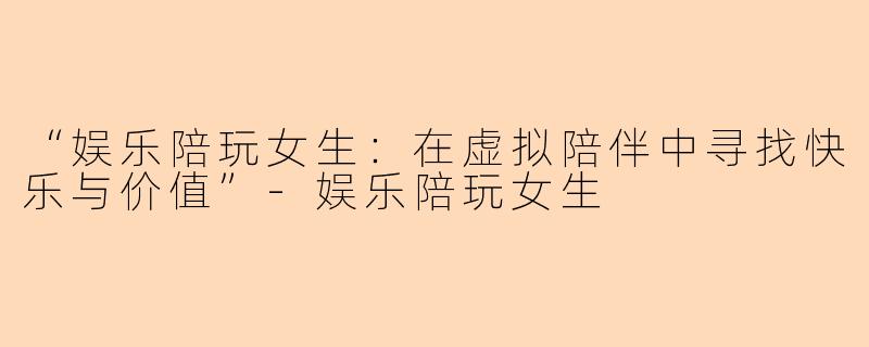 “娱乐陪玩女生：在虚拟陪伴中寻找快乐与价值”