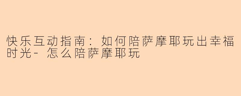 快乐互动指南：如何陪萨摩耶玩出幸福时光-怎么陪萨摩耶玩