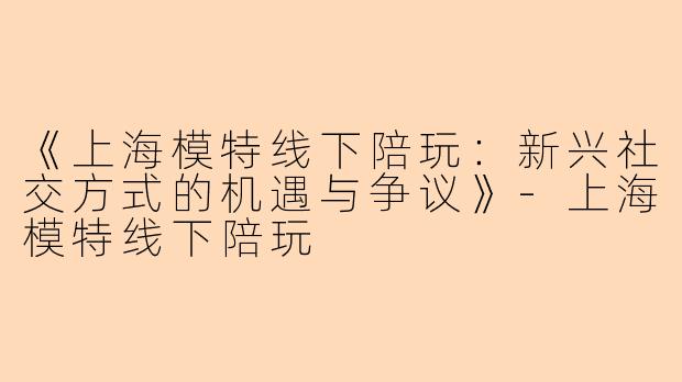 《上海模特线下陪玩：新兴社交方式的机遇与争议》-上海模特线下陪玩