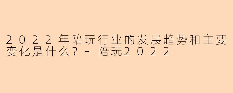 2022年陪玩行业的发展趋势和主要变化是什么？-陪玩2022