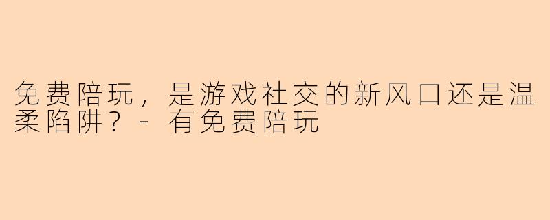 免费陪玩，是游戏社交的新风口还是温柔陷阱？-有免费陪玩