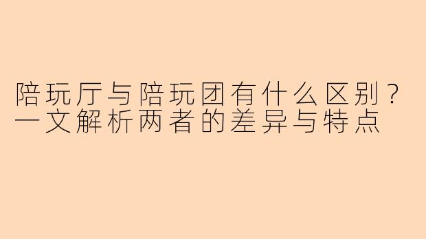 陪玩厅与陪玩团有什么区别？一文解析两者的差异与特点