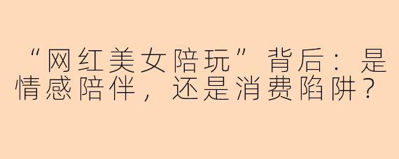 “网红美女陪玩”背后：是情感陪伴，还是消费陷阱？