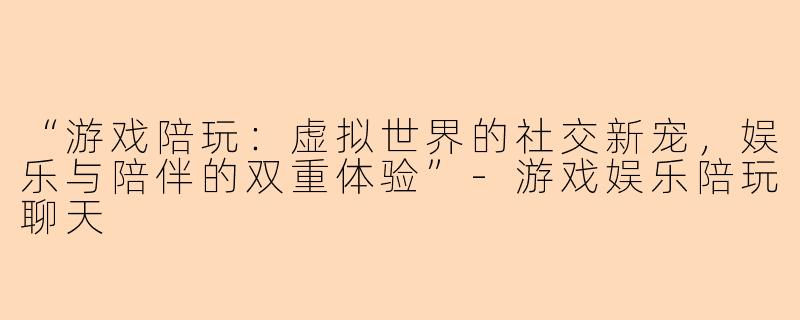 “游戏陪玩：虚拟世界的社交新宠，娱乐与陪伴的双重体验”-游戏娱乐陪玩聊天