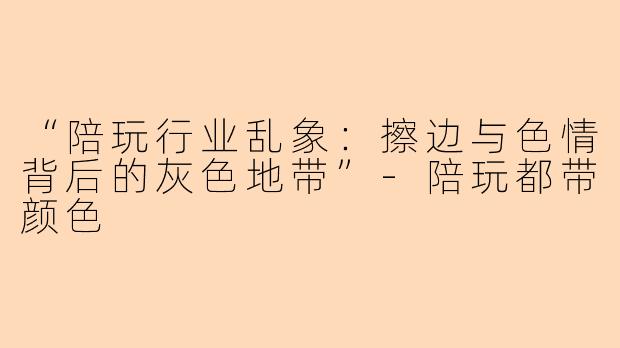 “陪玩行业乱象：擦边与色情背后的灰色地带”-陪玩都带颜色