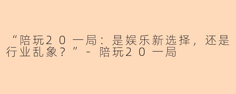 “陪玩20一局：是娱乐新选择，还是行业乱象？”-陪玩20一局