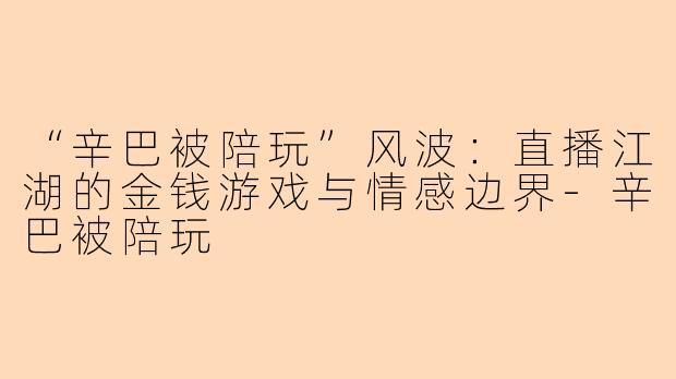 “辛巴被陪玩”风波：直播江湖的金钱游戏与情感边界-辛巴被陪玩