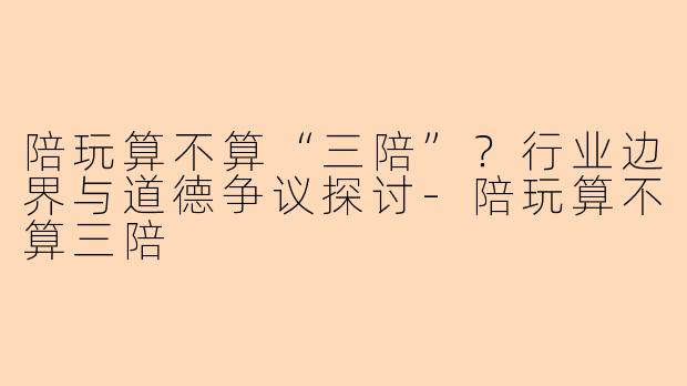陪玩算不算“三陪”？行业边界与道德争议探讨-陪玩算不算三陪