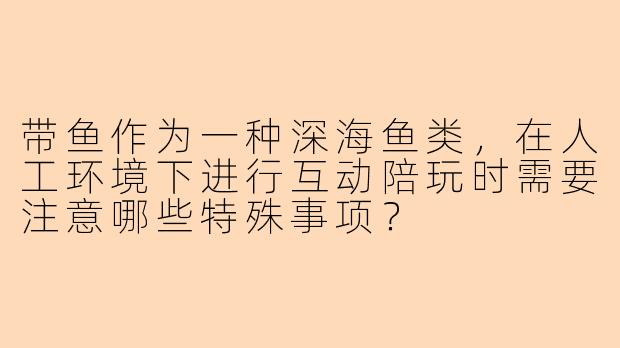带鱼作为一种深海鱼类，在人工环境下进行互动陪玩时需要注意哪些特殊事项？