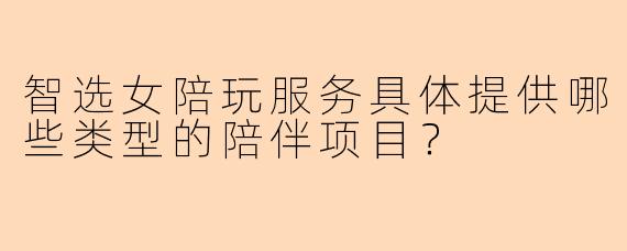 智选女陪玩服务具体提供哪些类型的陪伴项目？