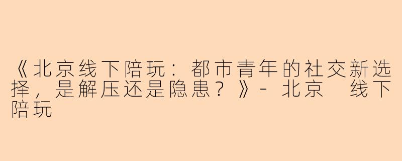 《北京线下陪玩：都市青年的社交新选择，是解压还是隐患？》
