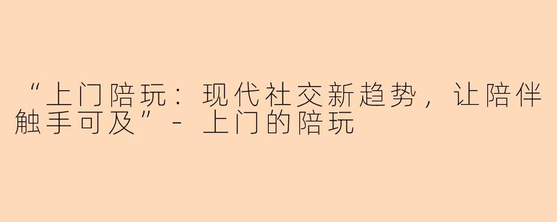 “上门陪玩：现代社交新趋势，让陪伴触手可及”-上门的陪玩