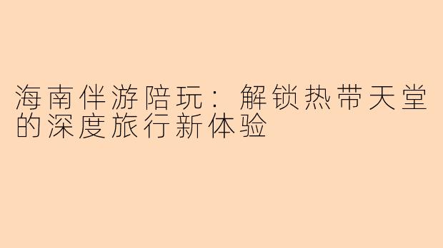 海南伴游陪玩：解锁热带天堂的深度旅行新体验