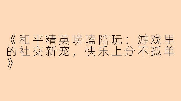 《和平精英唠嗑陪玩：游戏里的社交新宠，快乐上分不孤单》