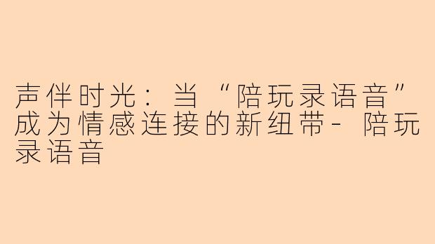 声伴时光：当“陪玩录语音”成为情感连接的新纽带-陪玩录语音