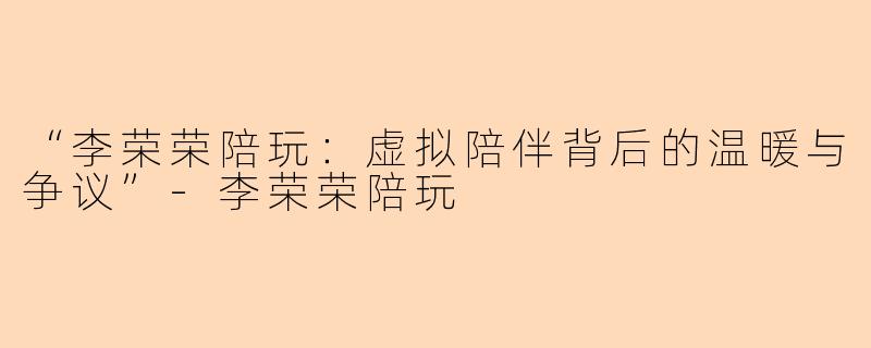 “李荣荣陪玩：虚拟陪伴背后的温暖与争议”-李荣荣陪玩