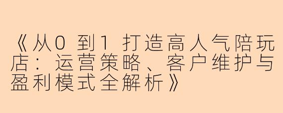 《从0到1打造高人气陪玩店：运营策略、客户维护与盈利模式全解析》