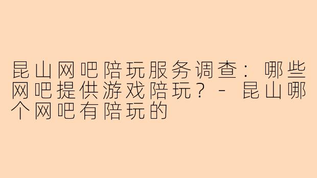昆山网吧陪玩服务调查：哪些网吧提供游戏陪玩？-昆山哪个网吧有陪玩的