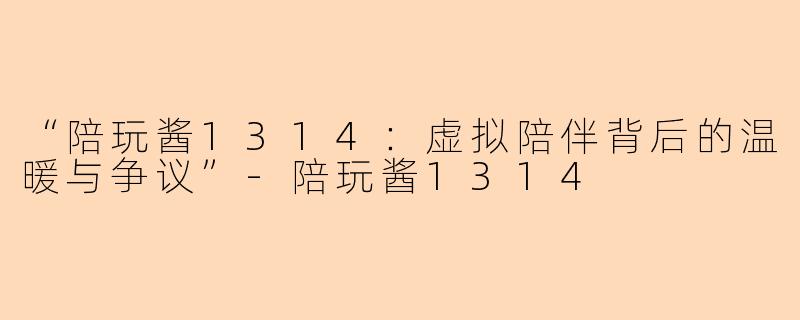 “陪玩酱1314：虚拟陪伴背后的温暖与争议”-陪玩酱1314