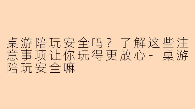 桌游陪玩安全吗？了解这些注意事项让你玩得更放心-桌游陪玩安全嘛