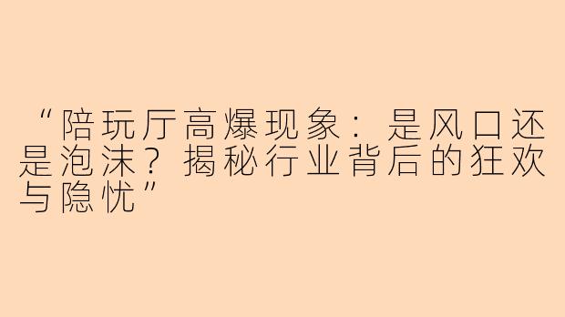 “陪玩厅高爆现象：是风口还是泡沫？揭秘行业背后的狂欢与隐忧”