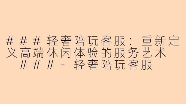 ###轻奢陪玩客服：重新定义高端休闲体验的服务艺术

###-轻奢陪玩客服