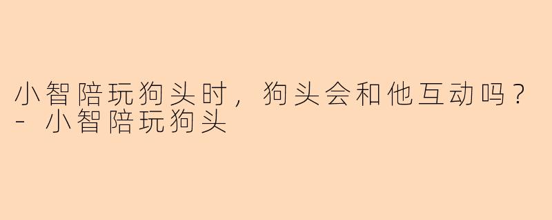 小智陪玩狗头时，狗头会和他互动吗？-小智陪玩狗头
