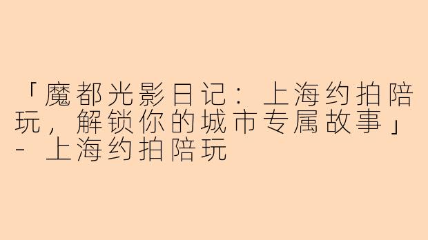 「魔都光影日记：上海约拍陪玩，解锁你的城市专属故事」-上海约拍陪玩