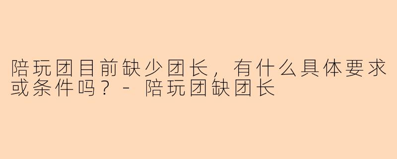 陪玩团目前缺少团长，有什么具体要求或条件吗？-陪玩团缺团长