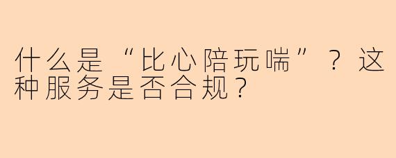什么是“比心陪玩喘”?这种服务是否合规?