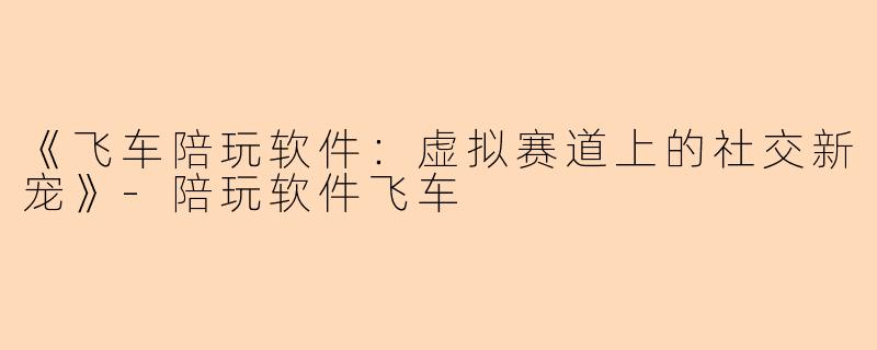 《飞车陪玩软件：虚拟赛道上的社交新宠》-陪玩软件飞车