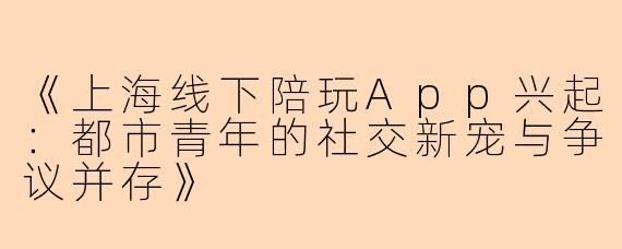 《上海线下陪玩App兴起：都市青年的社交新宠与争议并存》