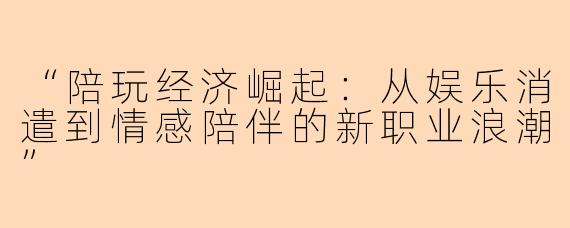 “陪玩经济崛起：从娱乐消遣到情感陪伴的新职业浪潮”
