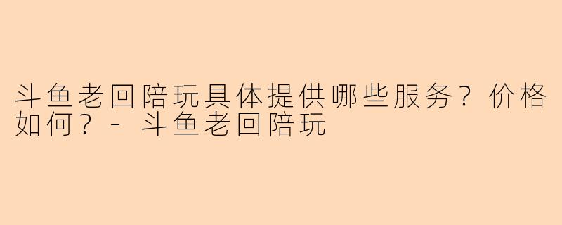 斗鱼老回陪玩具体提供哪些服务？价格如何？-斗鱼老回陪玩