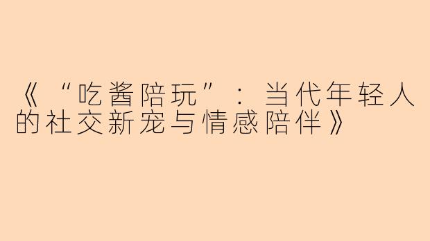 《“吃酱陪玩”：当代年轻人的社交新宠与情感陪伴》