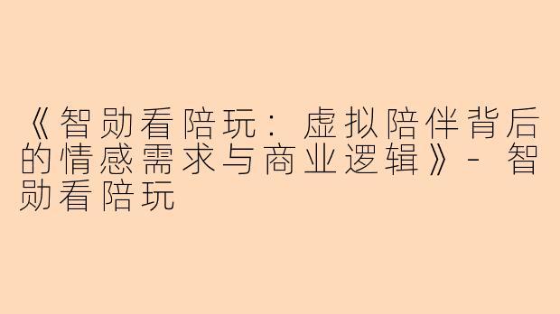《智勋看陪玩：虚拟陪伴背后的情感需求与商业逻辑》-智勋看陪玩