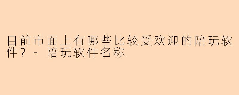 目前市面上有哪些比较受欢迎的陪玩软件？-陪玩软件名称