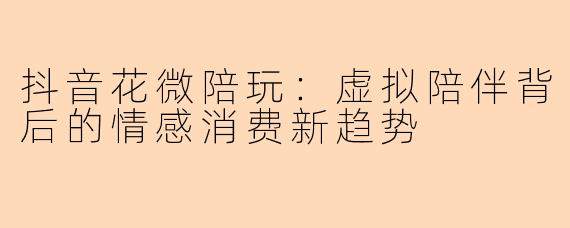 抖音花微陪玩：虚拟陪伴背后的情感消费新趋势