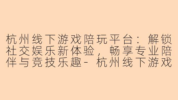 杭州线下游戏陪玩平台：解锁社交娱乐新体验，畅享专业陪伴与竞技乐趣-杭州线下游戏陪玩平台