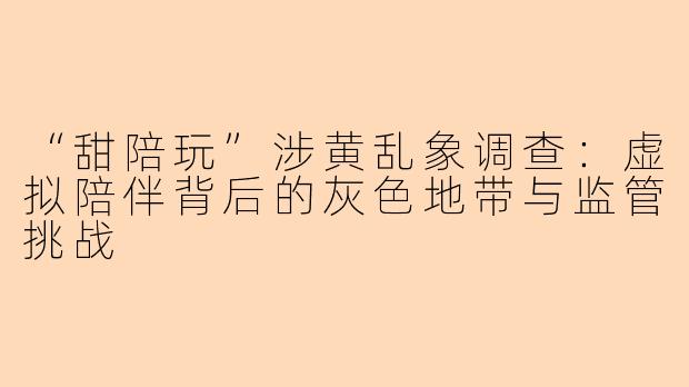 “甜陪玩”涉黄乱象调查：虚拟陪伴背后的灰色地带与监管挑战