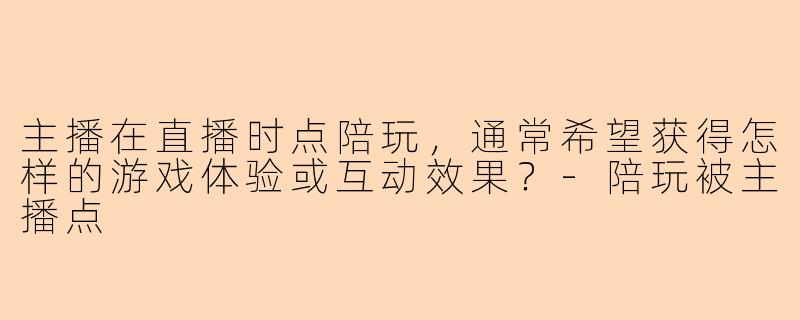 主播在直播时点陪玩，通常希望获得怎样的游戏体验或互动效果？-陪玩被主播点