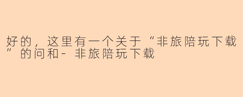 好的，这里有一个关于“非旅陪玩下载”的问和-非旅陪玩下载