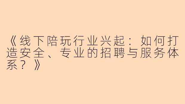 《线下陪玩行业兴起：如何打造安全、专业的招聘与服务体系？》