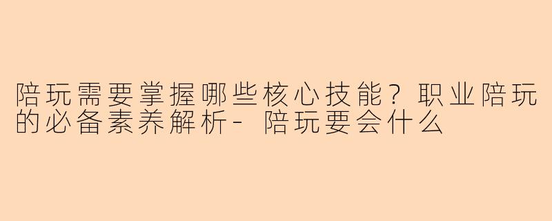 陪玩需要掌握哪些核心技能？职业陪玩的必备素养解析-陪玩要会什么
