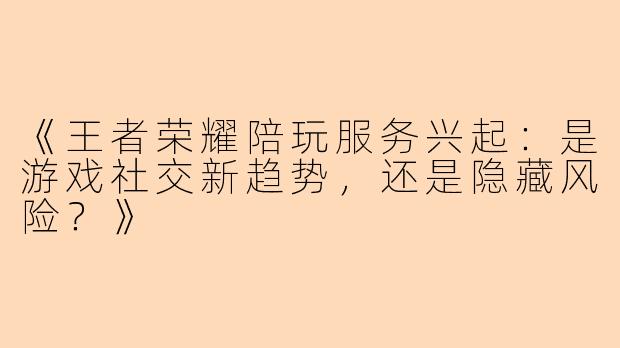 《王者荣耀陪玩服务兴起：是游戏社交新趋势，还是隐藏风险？》